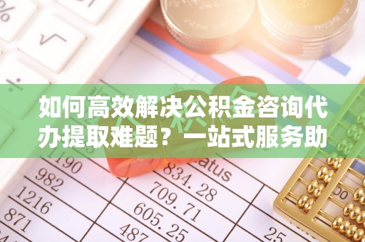 龙泉驿如何高效解决公积金咨询代办提取难题？一站式服务助您轻松搞定
