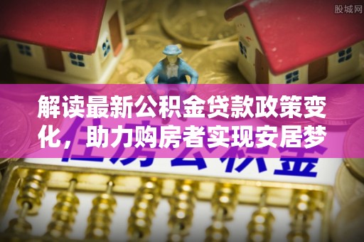 龙泉驿解读最新公积金贷款政策变化，助力购房者实现安居梦想