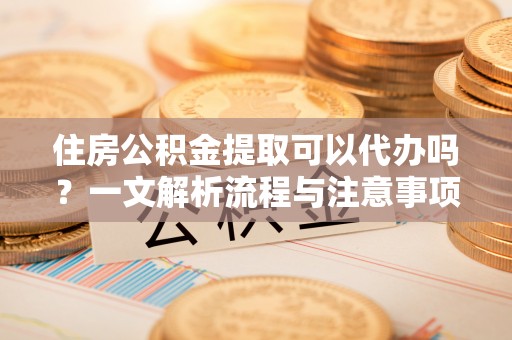 龙泉驿住房公积金提取可以代办吗？一文解析流程与注意事项