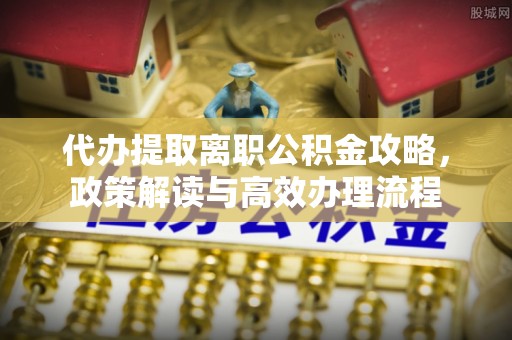 龙泉驿代办提取离职公积金攻略，政策解读与高效办理流程