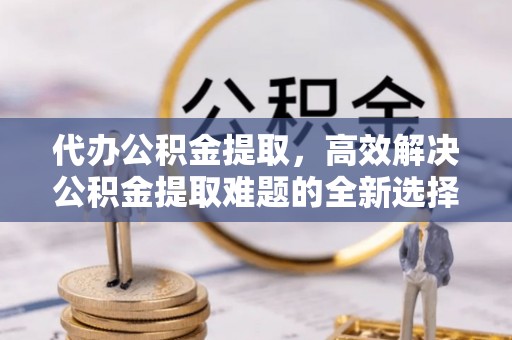 龙泉驿代办公积金提取，高效解决公积金提取难题的全新选择