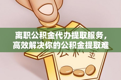 龙泉驿离职公积金代办提取服务，高效解决你的公积金提取难题