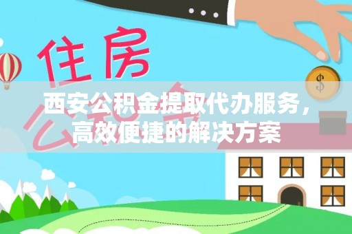 龙泉驿西安公积金提取代办服务，高效便捷的解决方案