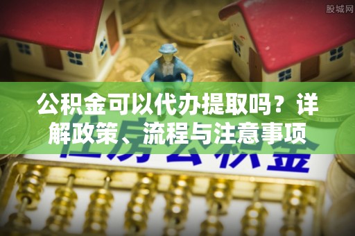 龙泉驿公积金可以代办提取吗？详解政策、流程与注意事项