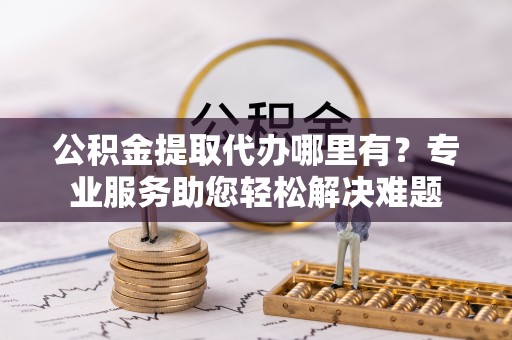 龙泉驿公积金提取代办哪里有？专业服务助您轻松解决难题